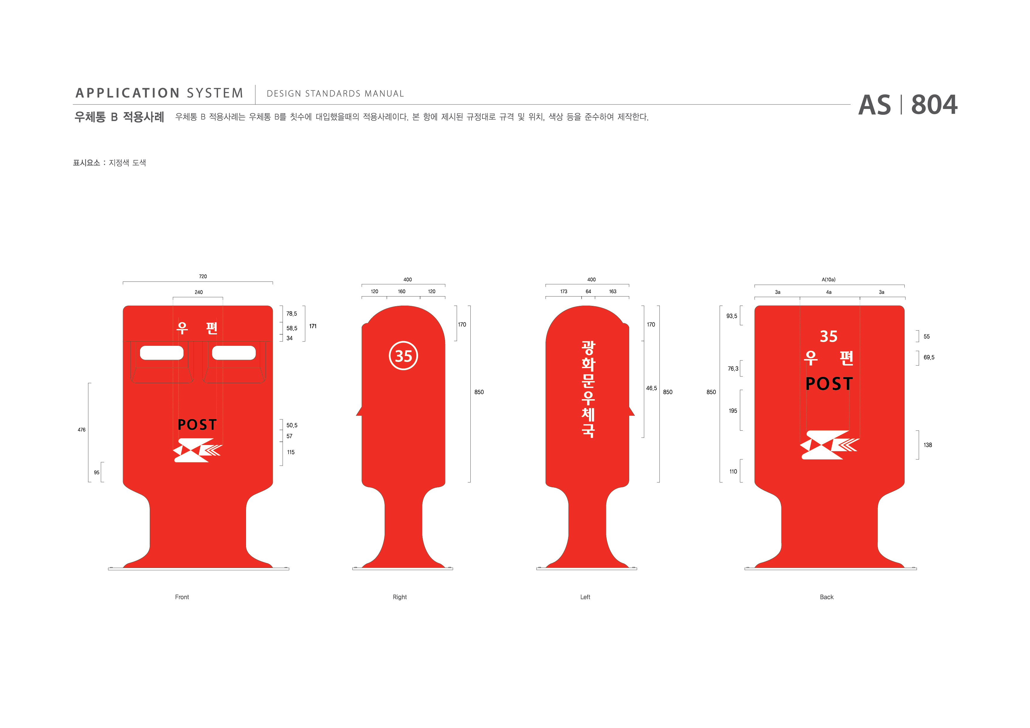 APPLICATION SYSTEM 우체통 B 적용사례  DESIGN STANDARDS MANUAL  우체통 B 적용사례는 우체통 B를 칫수에 대입했을때의 적용사례이다. 본 항에 제시된 규정대로 규격 및 위치, 색상 등을 준수하여 제작한다. AS I 804 제작방법 : 지정색 도색  720 400 400 A(10a) 240 120 160 120 173 64 163 3a 4a 3a 78.5 58.5 34 171 170 170 93.5 55 69.5 76.3 850 46.5 850 850 195 476 95 50.5 57 115 138 110 Front Right Left Back